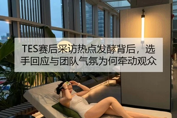 TES赛后采访热点发酵背后，选手回应与团队气氛为何牵动观众